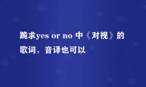 跪求yes or no 中《对视》的歌词，音译也可以