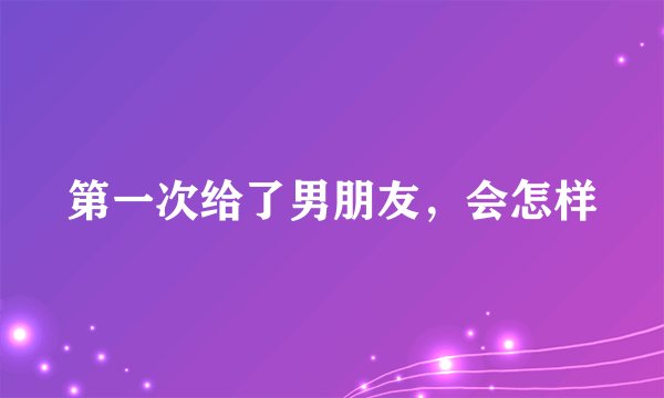 第一次给了男朋友，会怎样