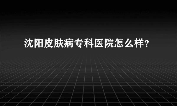 沈阳皮肤病专科医院怎么样？