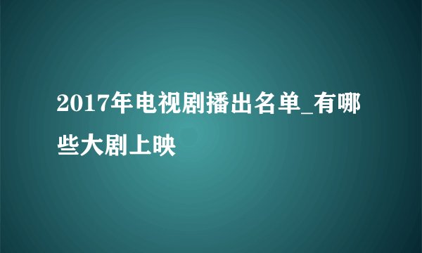 2017年电视剧播出名单_有哪些大剧上映