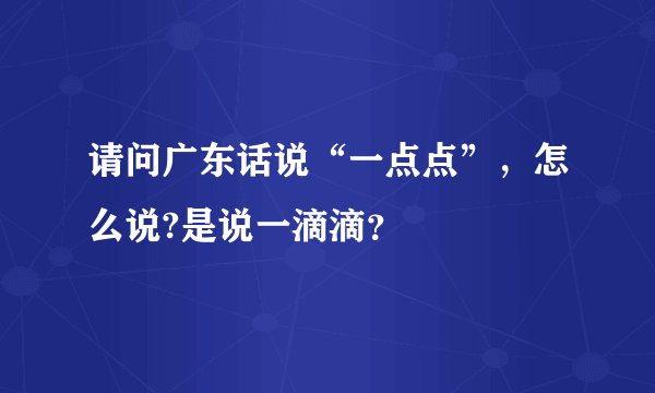 请问广东话说“一点点”，怎么说?是说一滴滴？