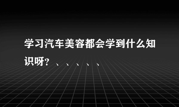 学习汽车美容都会学到什么知识呀？、、、、、