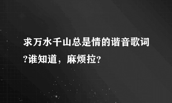 求万水千山总是情的谐音歌词?谁知道，麻烦拉？