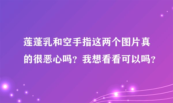 莲蓬乳和空手指这两个图片真的很恶心吗？我想看看可以吗？
