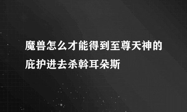 魔兽怎么才能得到至尊天神的庇护进去杀斡耳朵斯