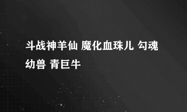 斗战神羊仙 魔化血珠儿 勾魂幼兽 青巨牛