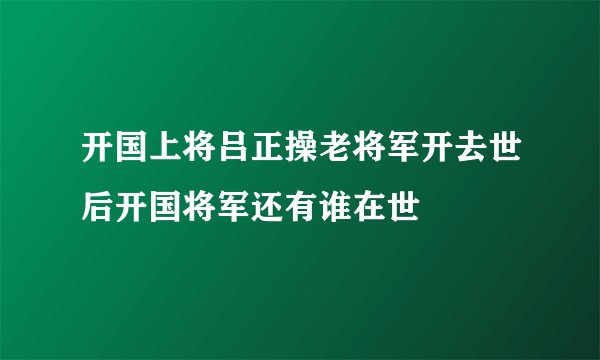 开国上将吕正操老将军开去世后开国将军还有谁在世