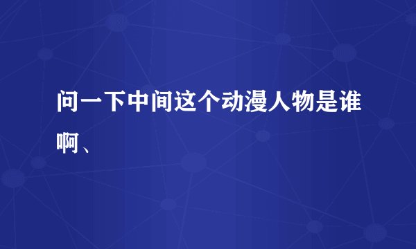 问一下中间这个动漫人物是谁啊、