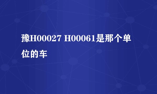 豫H00027 H00061是那个单位的车
