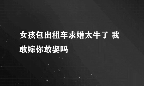 女孩包出租车求婚太牛了 我敢嫁你敢娶吗