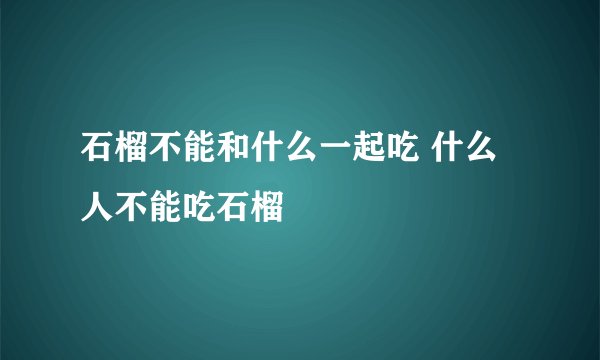 石榴不能和什么一起吃 什么人不能吃石榴