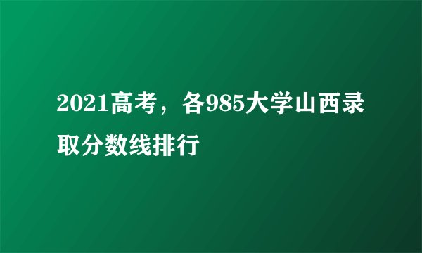 2021高考，各985大学山西录取分数线排行