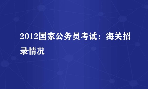 2012国家公务员考试：海关招录情况