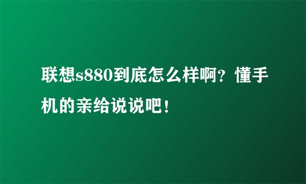 联想s880到底怎么样啊?懂手机的亲给说说吧!