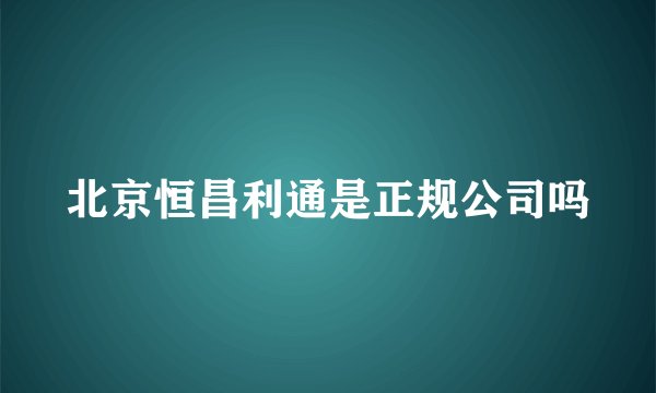 北京恒昌利通是正规公司吗