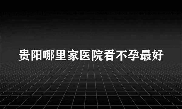 贵阳哪里家医院看不孕最好
