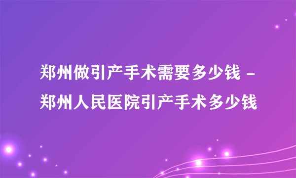 郑州做引产手术需要多少钱 -郑州人民医院引产手术多少钱