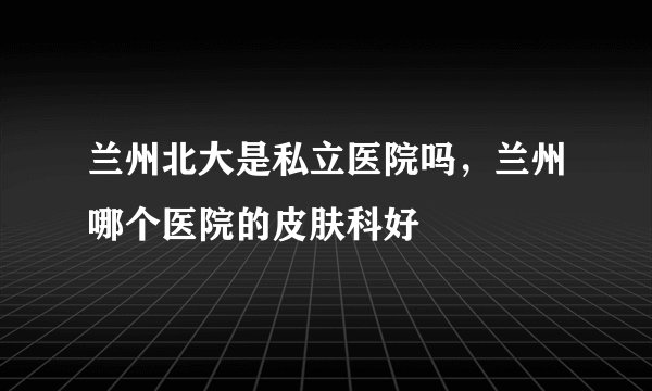 兰州北大是私立医院吗，兰州哪个医院的皮肤科好