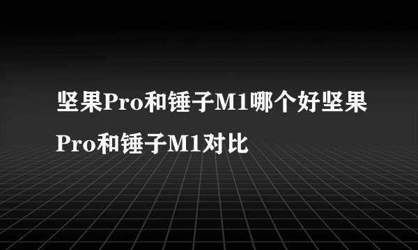 坚果Pro和锤子M1哪个好坚果Pro和锤子M1对比