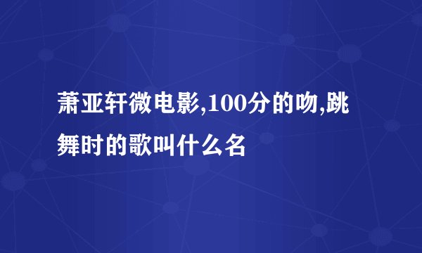 萧亚轩微电影,100分的吻,跳舞时的歌叫什么名
