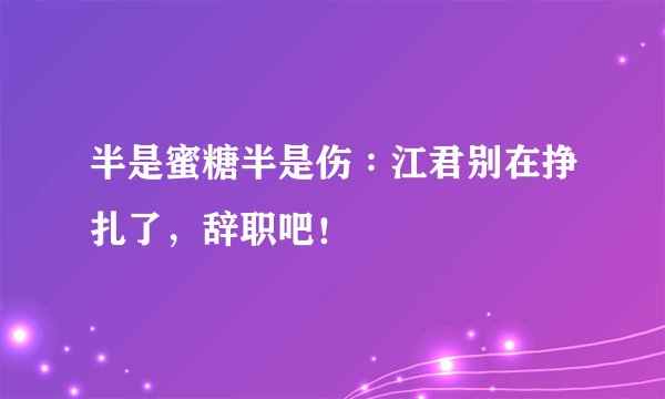 半是蜜糖半是伤∶江君别在挣扎了，辞职吧！