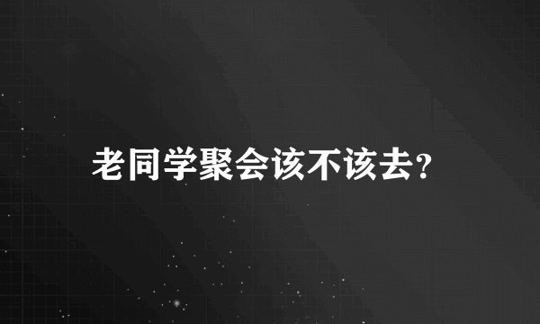 老同学聚会该不该去？