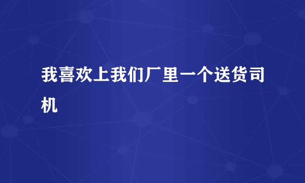 我喜欢上我们厂里一个送货司机
