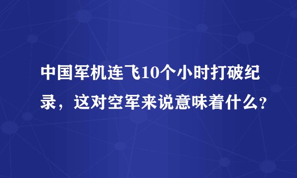 中国军机连飞10个小时打破纪录，这对空军来说意味着什么？