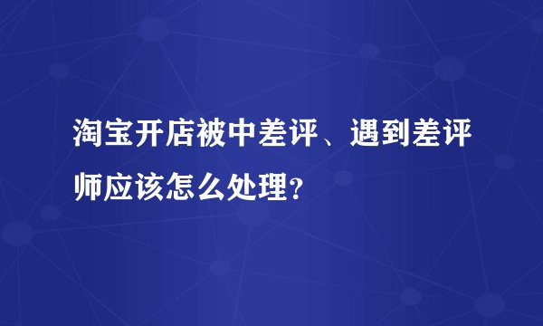 淘宝开店被中差评、遇到差评师应该怎么处理？