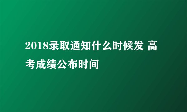 2018录取通知什么时候发 高考成绩公布时间