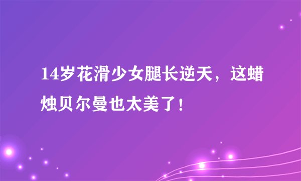 14岁花滑少女腿长逆天，这蜡烛贝尔曼也太美了！