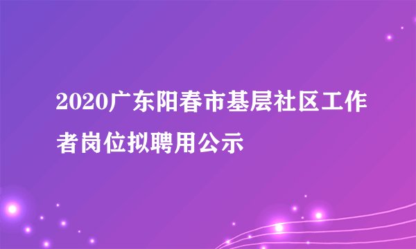 2020广东阳春市基层社区工作者岗位拟聘用公示
