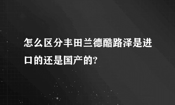 怎么区分丰田兰德酷路泽是进口的还是国产的?