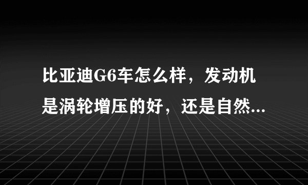 比亚迪G6车怎么样，发动机是涡轮增压的好，还是自然吸气的好，求开车朋友指导下