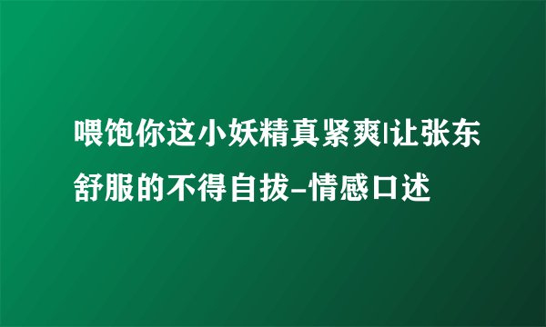 喂饱你这小妖精真紧爽|让张东舒服的不得自拔-情感口述