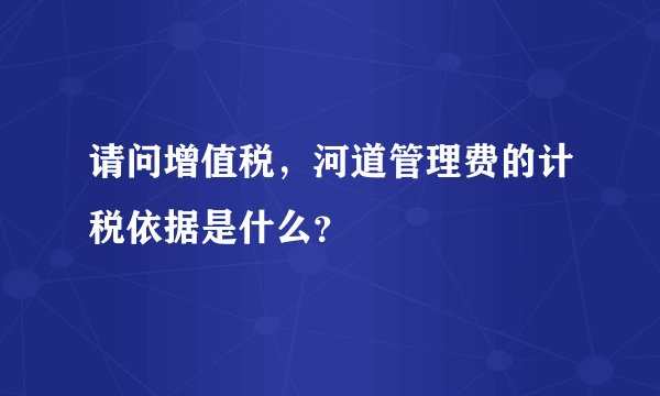 请问增值税，河道管理费的计税依据是什么？