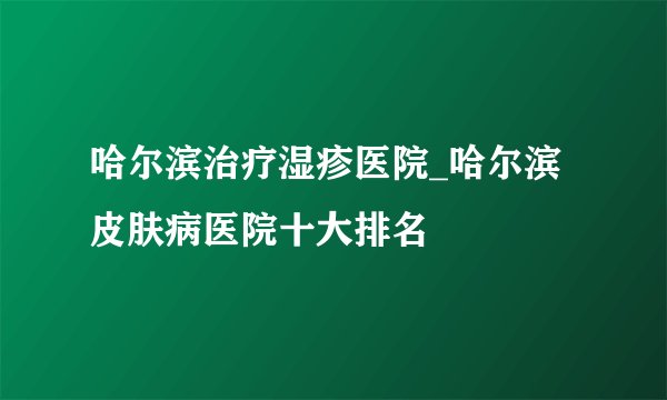哈尔滨治疗湿疹医院_哈尔滨皮肤病医院十大排名