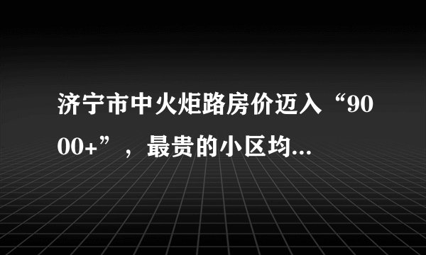 济宁市中火炬路房价迈入“9000+”，最贵的小区均价超过1万/平