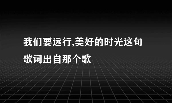 我们要远行,美好的时光这句歌词出自那个歌