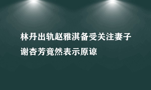 林丹出轨赵雅淇备受关注妻子谢杏芳竟然表示原谅