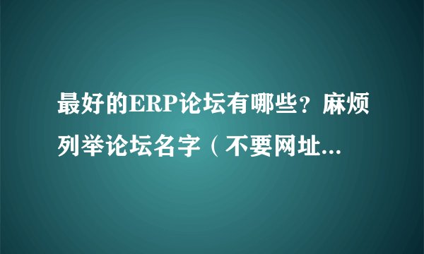 最好的ERP论坛有哪些？麻烦列举论坛名字（不要网址）和理由。