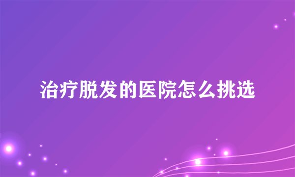 治疗脱发的医院怎么挑选