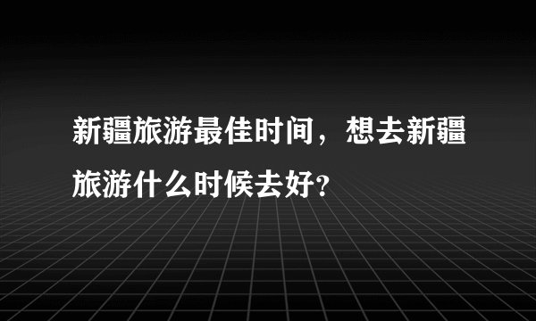 新疆旅游最佳时间，想去新疆旅游什么时候去好？