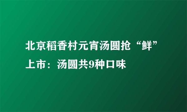 北京稻香村元宵汤圆抢“鲜”上市：汤圆共9种口味
