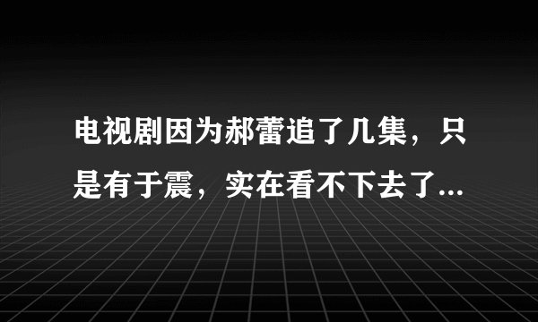 电视剧因为郝蕾追了几集，只是有于震，实在看不下去了，你觉得呢？