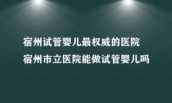 宿州试管婴儿最权威的医院 宿州市立医院能做试管婴儿吗
