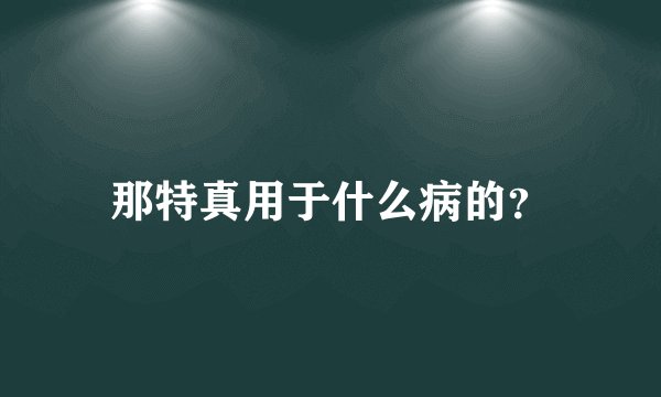那特真用于什么病的？