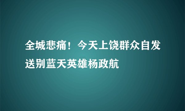 全城悲痛！今天上饶群众自发送别蓝天英雄杨政航