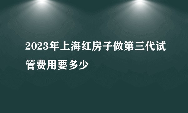 2023年上海红房子做第三代试管费用要多少