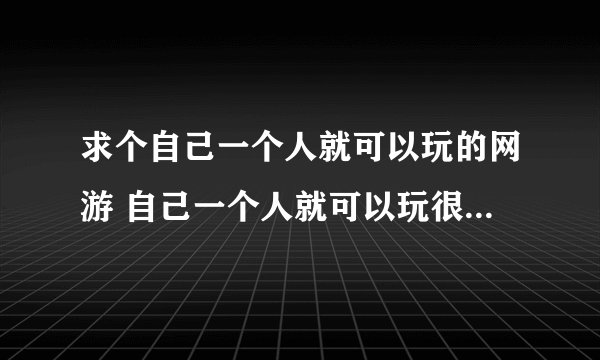 求个自己一个人就可以玩的网游 自己一个人就可以玩很多，不是那种不组队就玩不下去没法玩的游戏